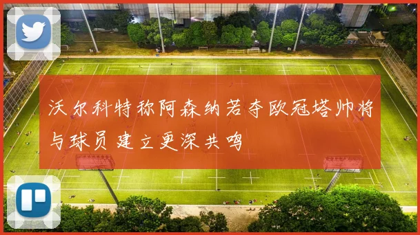 沃尔科特称阿森纳若夺欧冠塔帅将与球员建立更深共鸣