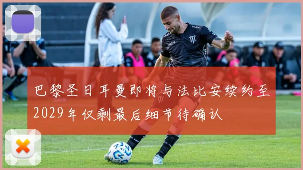 巴黎圣日耳曼即将与法比安续约至2029年仅剩最后细节待确认