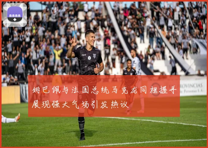 姆巴佩与法国总统马克龙同框握手展现强大气场引发热议