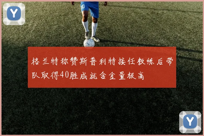 格兰特称赞斯普利特接任教练后带队取得40胜成就含金量极高